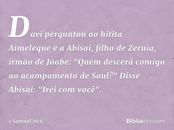 Davi perguntou ao hitita Aimeleque e a Abisai, filho de Zeruia, irmão de Joabe: "Quem descerá comigo ao acampamento de Saul?"
Disse Abisai: "Irei com você". -- 