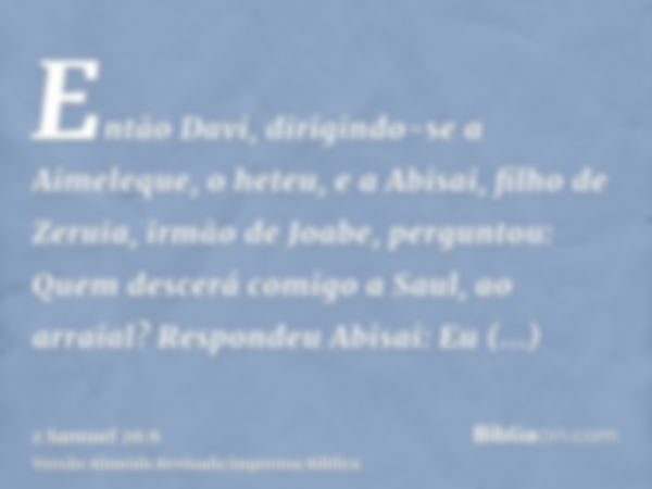 Então Davi, dirigindo-se a Aimeleque, o heteu, e a Abisai, filho de Zeruia, irmão de Joabe, perguntou: Quem descerá comigo a Saul, ao arraial? Respondeu Abisai: