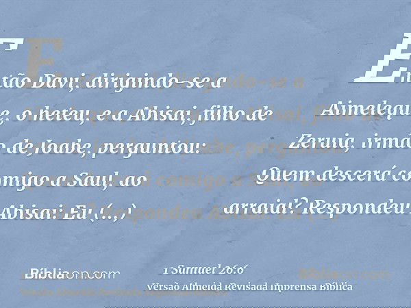 Então Davi, dirigindo-se a Aimeleque, o heteu, e a Abisai, filho de Zeruia, irmão de Joabe, perguntou: Quem descerá comigo a Saul, ao arraial? Respondeu Abisai: