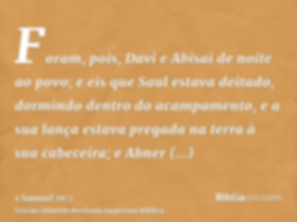 Foram, pois, Davi e Abisai de noite ao povo; e eis que Saul estava deitado, dormindo dentro do acampamento, e a sua lança estava pregada na terra à sua cabeceir