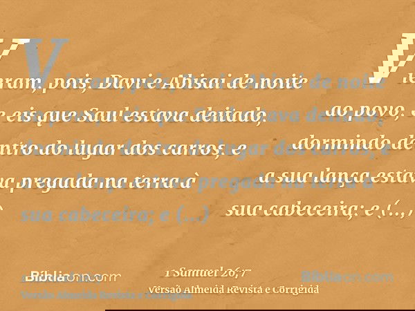 Vieram, pois, Davi e Abisai de noite ao povo, e eis que Saul estava deitado, dormindo dentro do lugar dos carros, e a sua lança estava pregada na terra à sua ca