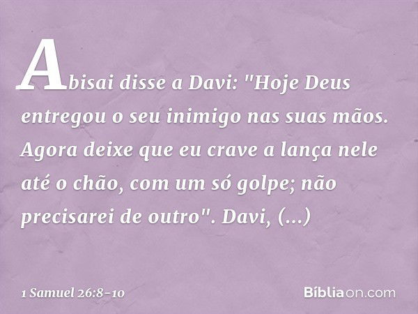 Abisai disse a Davi: "Hoje Deus entregou o seu inimigo nas suas mãos. Agora deixe que eu crave a lança nele até o chão, com um só golpe; não precisarei de outro