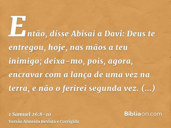 Então, disse Abisai a Davi: Deus te entregou, hoje, nas mãos a teu inimigo; deixa-mo, pois, agora, encravar com a lança de uma vez na terra, e não o ferirei seg