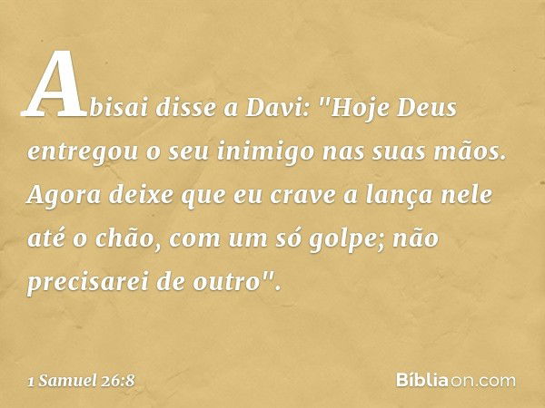 Abisai disse a Davi: "Hoje Deus entregou o seu inimigo nas suas mãos. Agora deixe que eu crave a lança nele até o chão, com um só golpe; não precisarei de outro