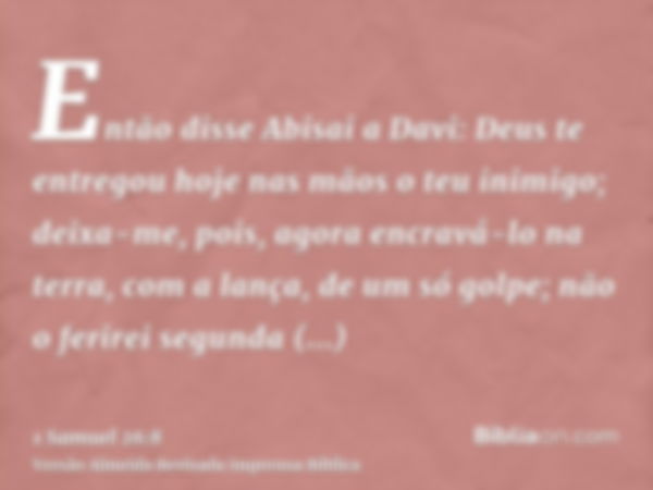 Então disse Abisai a Davi: Deus te entregou hoje nas mãos o teu inimigo; deixa-me, pois, agora encravá-lo na terra, com a lança, de um só golpe; não o ferirei s