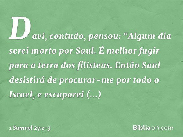 Davi, contudo, pensou: "Algum dia serei morto por Saul. É melhor fugir para a terra dos filisteus. Então Saul desistirá de procurar-me por todo o Israel, e esca