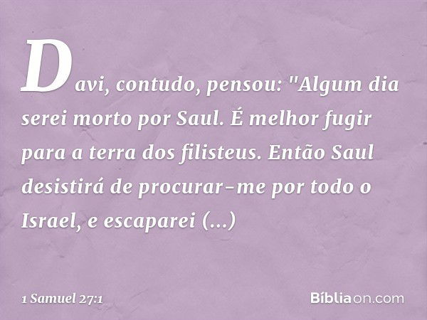 Davi, contudo, pensou: "Algum dia serei morto por Saul. É melhor fugir para a terra dos filisteus. Então Saul desistirá de procurar-me por todo o Israel, e esca