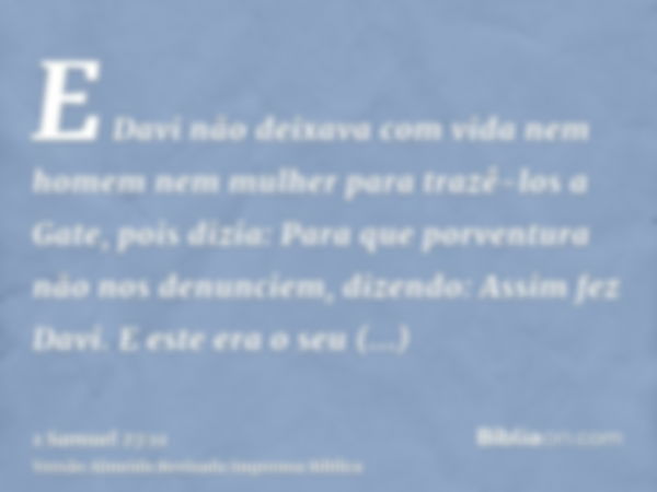 E Davi não deixava com vida nem homem nem mulher para trazê-los a Gate, pois dizia: Para que porventura não nos denunciem, dizendo: Assim fez Davi. E este era o