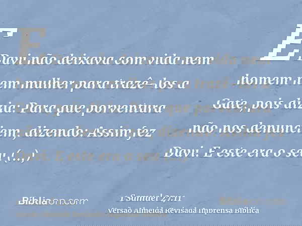 E Davi não deixava com vida nem homem nem mulher para trazê-los a Gate, pois dizia: Para que porventura não nos denunciem, dizendo: Assim fez Davi. E este era o