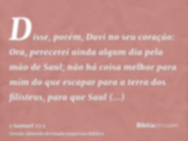 Disse, porém, Davi no seu coração: Ora, perecerei ainda algum dia pela mão de Saul; não há coisa melhor para mim do que escapar para a terra dos filisteus, para