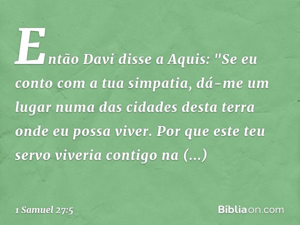 Então Davi disse a Aquis: "Se eu conto com a tua simpatia, dá-me um lugar numa das cidades desta terra onde eu possa viver. Por que este teu servo viveria conti