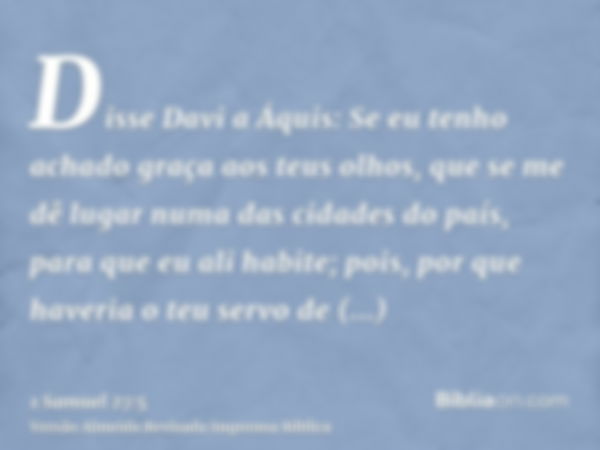 Disse Davi a Áquis: Se eu tenho achado graça aos teus olhos, que se me dê lugar numa das cidades do país, para que eu ali habite; pois, por que haveria o teu se