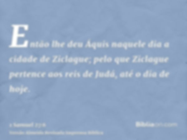 Então lhe deu Áquis naquele dia a cidade de Ziclague; pelo que Ziclague pertence aos reis de Judá, até o dia de hoje.