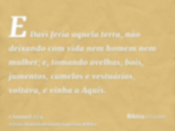 E Davi feria aquela terra, não deixando com vida nem homem nem mulher; e, tomando ovelhas, bois, jumentos, camelos e vestuários, voltava, e vinha a Áquis.