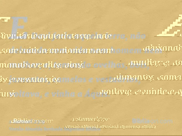 E Davi feria aquela terra, não deixando com vida nem homem nem mulher; e, tomando ovelhas, bois, jumentos, camelos e vestuários, voltava, e vinha a Áquis.