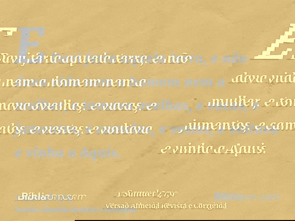 E Davi feria aquela terra, e não dava vida nem a homem nem a mulher, e tomava ovelhas, e vacas, e jumentos, e camelos, e vestes; e voltava e vinha a Aquis.