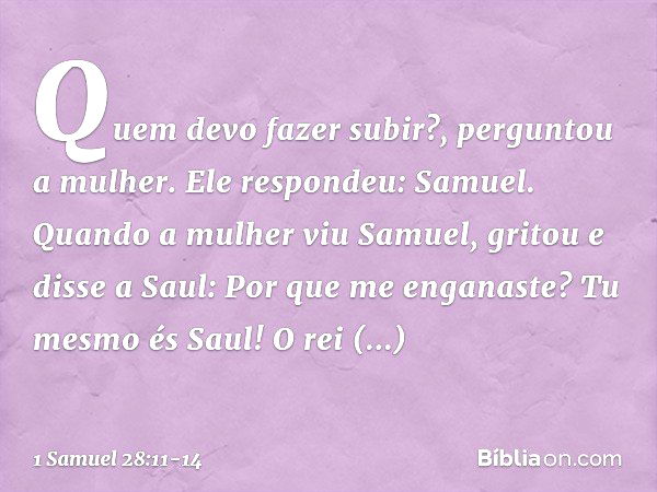 "Quem devo fazer subir?", perguntou a mulher.
Ele respondeu: "Samuel". Quando a mulher viu Samuel, gritou e disse a Saul: "Por que me enganaste? Tu mesmo és Sau