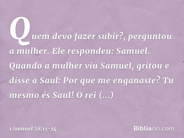 "Quem devo fazer subir?", perguntou a mulher.
Ele respondeu: "Samuel". Quando a mulher viu Samuel, gritou e disse a Saul: "Por que me enganaste? Tu mesmo és Sau