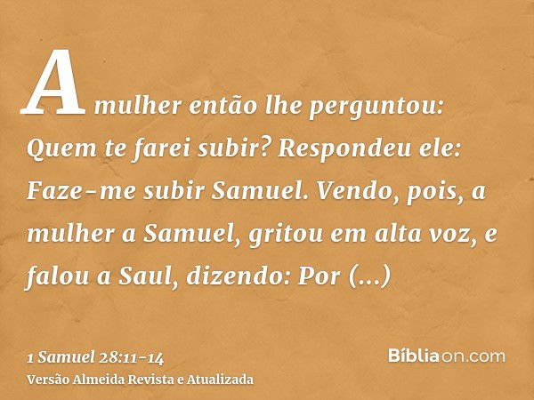 A mulher então lhe perguntou: Quem te farei subir? Respondeu ele: Faze-me subir Samuel.Vendo, pois, a mulher a Samuel, gritou em alta voz, e falou a Saul, dizen