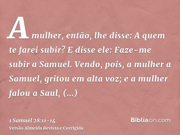 A mulher, então, lhe disse: A quem te farei subir? E disse ele: Faze-me subir a Samuel.Vendo, pois, a mulher a Samuel, gritou em alta voz; e a mulher falou a Sa