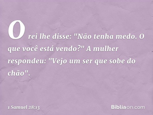 O rei lhe disse: "Não tenha medo. O que você está vendo?"
A mulher respondeu: "Vejo um ser que sobe do chão". -- 1 Samuel 28:13