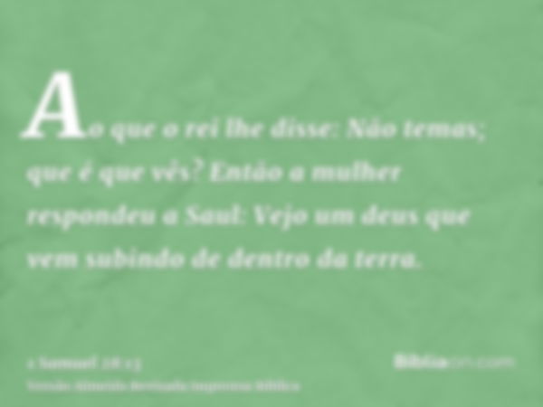 Ao que o rei lhe disse: Não temas; que é que vês? Então a mulher respondeu a Saul: Vejo um deus que vem subindo de dentro da terra.