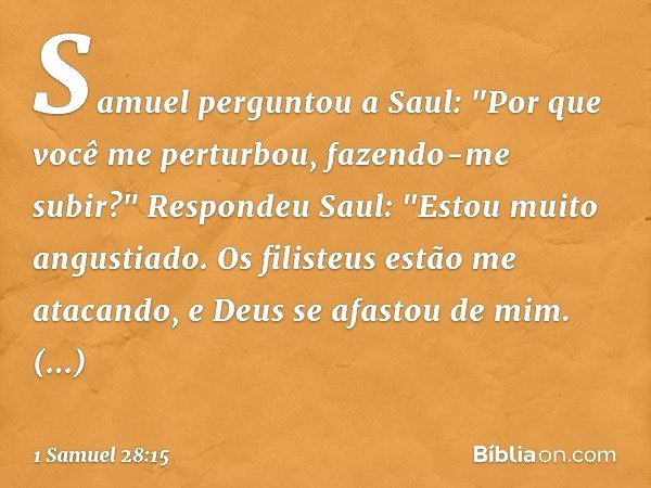 Samuel perguntou a Saul: "Por que você me perturbou, fazendo-me subir?"
Respondeu Saul: "Estou muito angustiado. Os filisteus estão me atacando, e Deus se afast