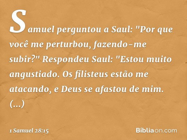 Samuel perguntou a Saul: "Por que você me perturbou, fazendo-me subir?"
Respondeu Saul: "Estou muito angustiado. Os filisteus estão me atacando, e Deus se afast