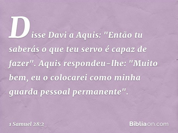 Disse Davi a Aquis: "Então tu saberás o que teu servo é capaz de fazer".
Aquis respondeu-lhe: "Muito bem, eu o colocarei como minha guarda pessoal permanente". 