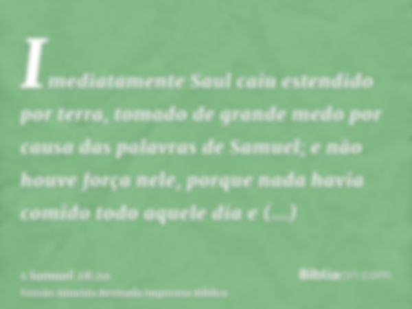 Imediatamente Saul caiu estendido por terra, tomado de grande medo por causa das palavras de Samuel; e não houve força nele, porque nada havia comido todo aquel