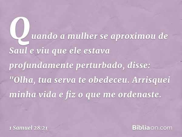 Quando a mulher se aproximou de Saul e viu que ele estava profundamente perturbado, disse: "Olha, tua serva te obedeceu. Arrisquei minha vida e fiz o que me ord