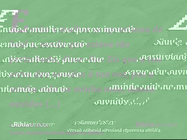 Então a mulher se aproximou de Saul e, vendo que estava tão perturbado, disse-lhe: Eis que a tua serva deu ouvidos à tua voz; pus a minha vida na minha mão, dan