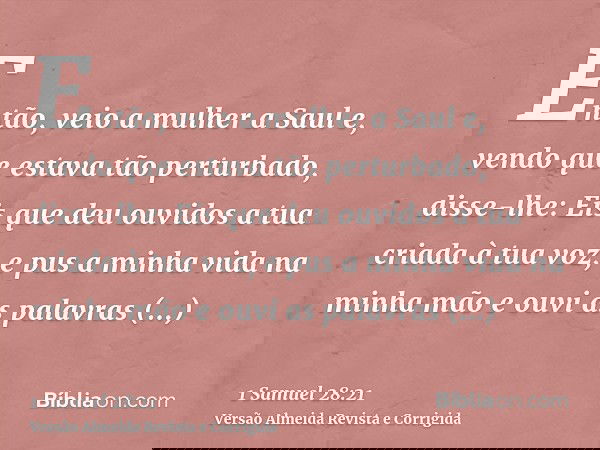 Então, veio a mulher a Saul e, vendo que estava tão perturbado, disse-lhe: Eis que deu ouvidos a tua criada à tua voz, e pus a minha vida na minha mão e ouvi as