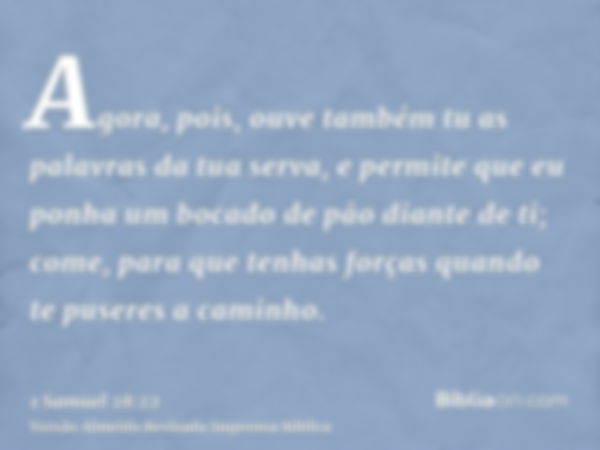 Agora, pois, ouve também tu as palavras da tua serva, e permite que eu ponha um bocado de pão diante de ti; come, para que tenhas forças quando te puseres a cam