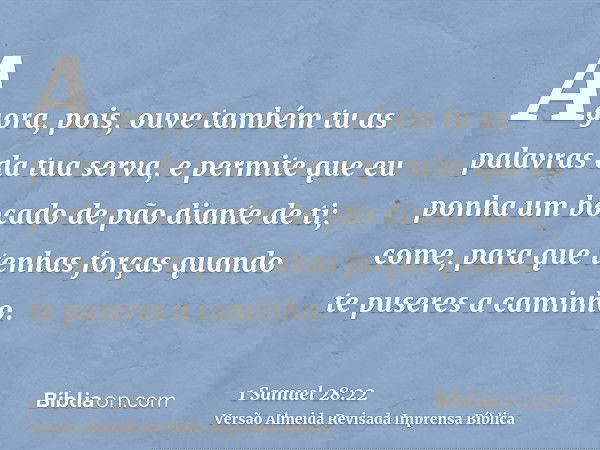 Agora, pois, ouve também tu as palavras da tua serva, e permite que eu ponha um bocado de pão diante de ti; come, para que tenhas forças quando te puseres a cam