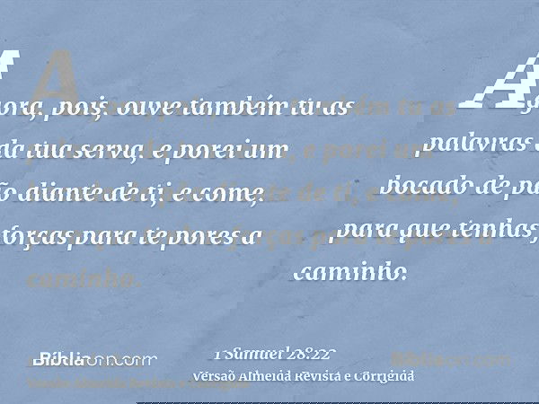 Agora, pois, ouve também tu as palavras da tua serva, e porei um bocado de pão diante de ti, e come, para que tenhas forças para te pores a caminho.