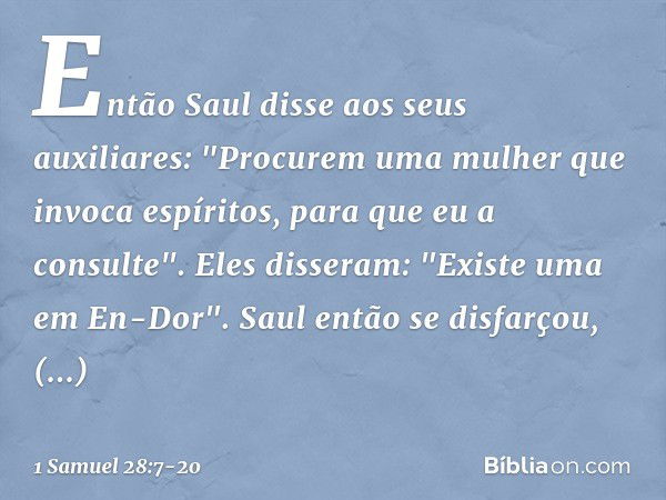 Então Saul disse aos seus auxiliares: "Procurem uma mulher que invoca espíritos, para que eu a consulte".
Eles disseram: "Existe uma em En-Dor". Saul então se d