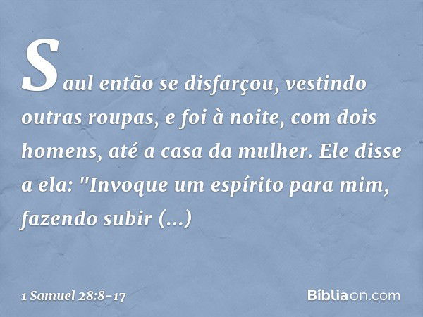 Saul então se disfarçou, vestindo outras roupas, e foi à noite, com dois homens, até a casa da mulher. Ele disse a ela: "Invoque um espírito para mim, fazendo s