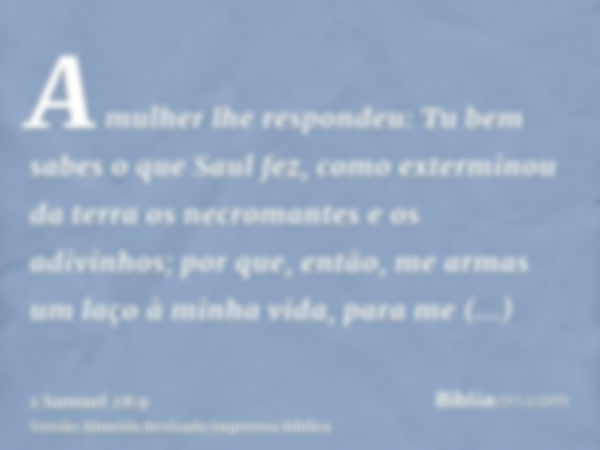 A mulher lhe respondeu: Tu bem sabes o que Saul fez, como exterminou da terra os necromantes e os adivinhos; por que, então, me armas um laço à minha vida, para