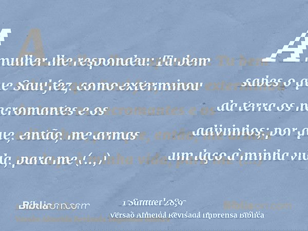 A mulher lhe respondeu: Tu bem sabes o que Saul fez, como exterminou da terra os necromantes e os adivinhos; por que, então, me armas um laço à minha vida, para