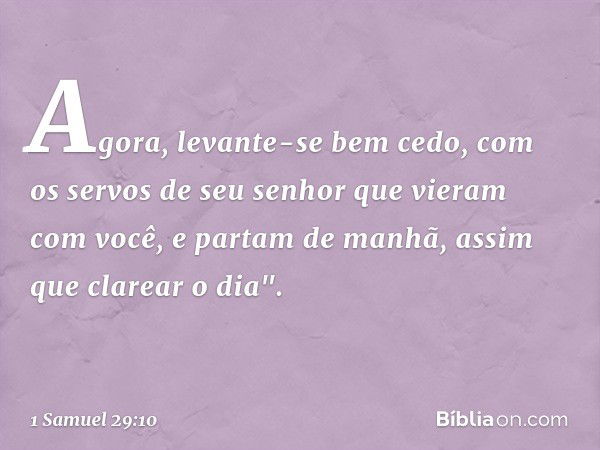 Agora, levante-se bem cedo, com os servos de seu senhor que vieram com você, e partam de manhã, assim que clarear o dia". -- 1 Samuel 29:10