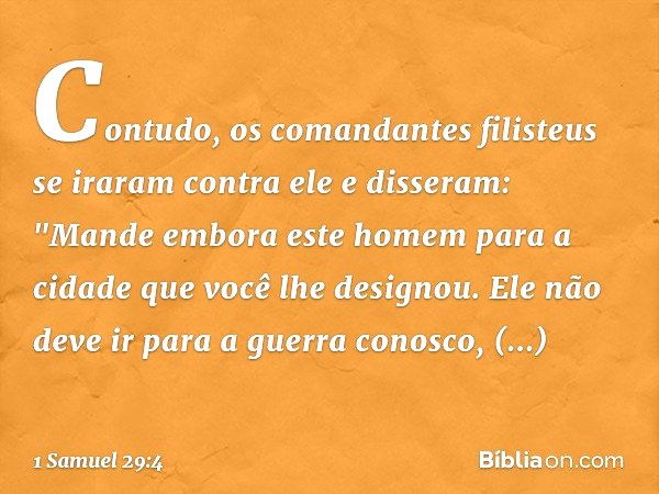 Contudo, os comandantes filisteus se iraram contra ele e disseram: "Mande embora este homem para a cidade que você lhe designou. Ele não deve ir para a guerra c