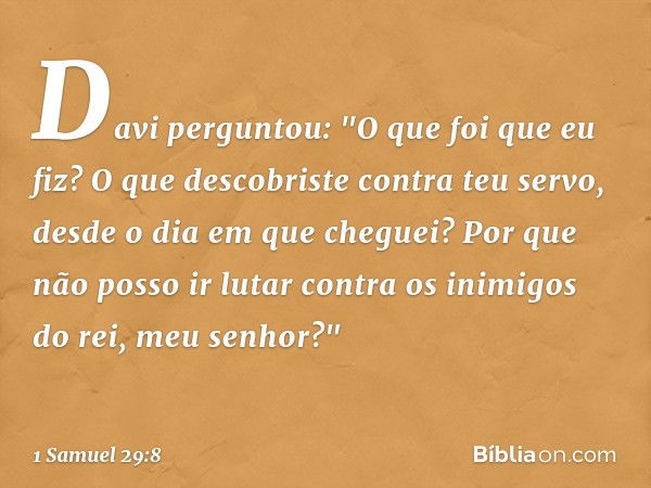 Davi perguntou: "O que foi que eu fiz? O que descobriste contra teu servo, desde o dia em que cheguei? Por que não posso ir lutar contra os inimigos do rei, meu