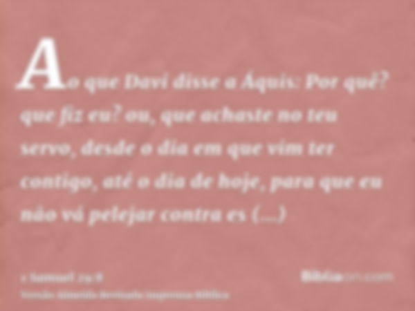 Ao que Davi disse a Áquis: Por quê? que fiz eu? ou, que achaste no teu servo, desde o dia em que vim ter contigo, até o dia de hoje, para que eu não vá pelejar 