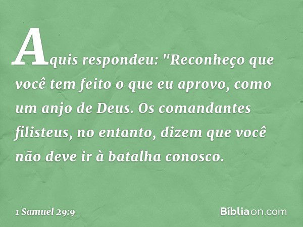 Aquis respondeu: "Reconheço que você tem feito o que eu aprovo, como um anjo de Deus. Os comandantes filisteus, no entanto, dizem que você não deve ir à batalha