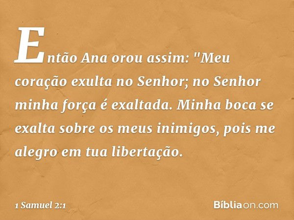 Então Ana orou assim:
"Meu coração exulta no Senhor;
no Senhor minha força é exaltada.
Minha boca se exalta
sobre os meus inimigos,
pois me alegro em tua libert