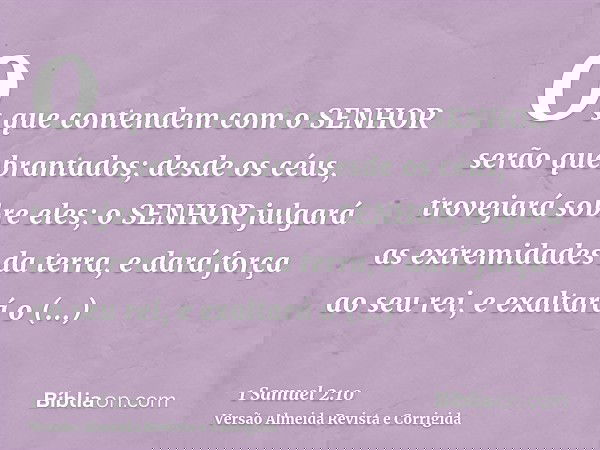 Os que contendem com o SENHOR serão quebrantados; desde os céus, trovejará sobre eles; o SENHOR julgará as extremidades da terra, e dará força ao seu rei, e exa