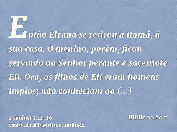 Então Elcana se retirou a Ramá, à sua casa. O menino, porém, ficou servindo ao Senhor perante e sacerdote Eli.Ora, os filhos de Eli eram homens ímpios; não conh