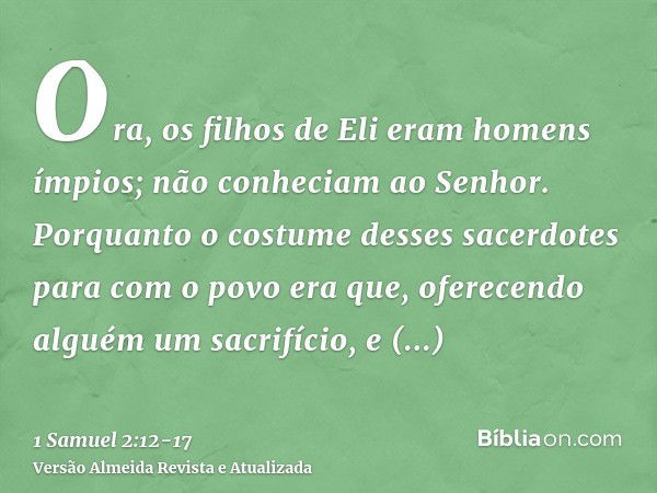 Ora, os filhos de Eli eram homens ímpios; não conheciam ao Senhor.Porquanto o costume desses sacerdotes para com o povo era que, oferecendo alguém um sacrifício