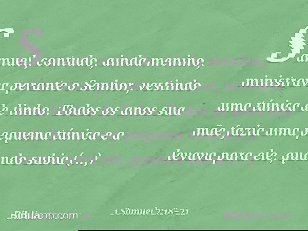 Samuel, contudo, ainda menino, ministrava perante o Senhor, vestindo uma túnica de linho. Todos os anos sua mãe fazia uma pequena túnica e a levava para ele, qu